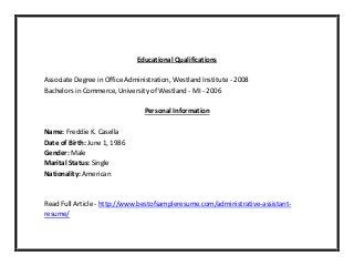 Educational Qualifications
Associate Degree in Office Administration, Westland Institute - 2008
Bachelors in Commerce, University of Westland - MI - 2006
Personal Information
Name: Freddie K. Casella
Date of Birth: June 1, 1986
Gender: Male
Marital Status: Single
Nationality: American
Read Full Article - http://www.bestofsampleresume.com/administrative-assistant-
resume/
 