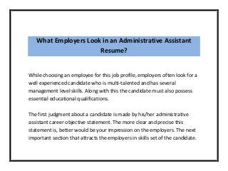 What Employers Look in an Administrative Assistant
Resume?
While choosing an employee for this job profile, employers often look for a
well experienced candidate who is multi-talented and has several
management level skills. Along with this the candidate must also possess
essential educational qualifications.
The first judgment about a candidate is made by his/her administrative
assistant career objective statement. The more clear and precise this
statement is, better would be your impression on the employers. The next
important section that attracts the employers in skills set of the candidate.
 