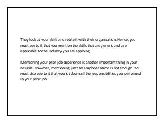 They look at your skills and relate it with their organization. Hence, you
must see to it that you mention the skills that are generic and are
applicable to the industry you are applying.
Mentioning your prior job experience is another important thing in your
resume. However, mentioning just the employer name is not enough. You
must also see to it that you jot down all the responsibilities you performed
in your prior job.
 