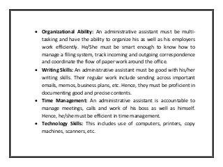  Organizational Ability: An administrative assistant must be multi-
tasking and have the ability to organize his as well as his employers
work efficiently. He/She must be smart enough to know how to
manage a filing system, track incoming and outgoing correspondence
and coordinate the flow of paper work around the office.
 Writing Skills: An administrative assistant must be good with his/her
writing skills. Their regular work include sending across important
emails, memos, business plans, etc. Hence, they must be proficient in
documenting good and precise contents.
 Time Management: An administrative assistant is accountable to
manage meetings, calls and work of his boss as well as himself.
Hence, he/she must be efficient in time management.
 Technology Skills: This includes use of computers, printers, copy
machines, scanners, etc.
 