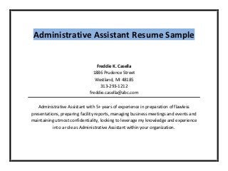 Administrative Assistant Resume Sample
Freddie K. Casella
1886 Prudence Street
Westland, MI 48185
313-293-1212
freddie.casella@abc.com
Administrative Assistant with 5+ years of experience in preparation of flawless
presentations, preparing facility reports, managing business meetings and events and
maintaining utmost confidentiality, looking to leverage my knowledge and experience
into a role as Administrative Assistant within your organization.
 