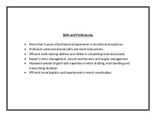 Skills and Proficiencies
 More than 5 years of professional experience in secretarial procedures
 Proficient communicational skills and client interactions
 Efficient multi-tasking abilities and skilled in completing time bound jobs
 Expert in time management, record maintenance and supply management
 Mastered written English with expertise in letter drafting, mail handling and
transcribing dictation
 Efficient travel logistics and experienced in event coordination
 