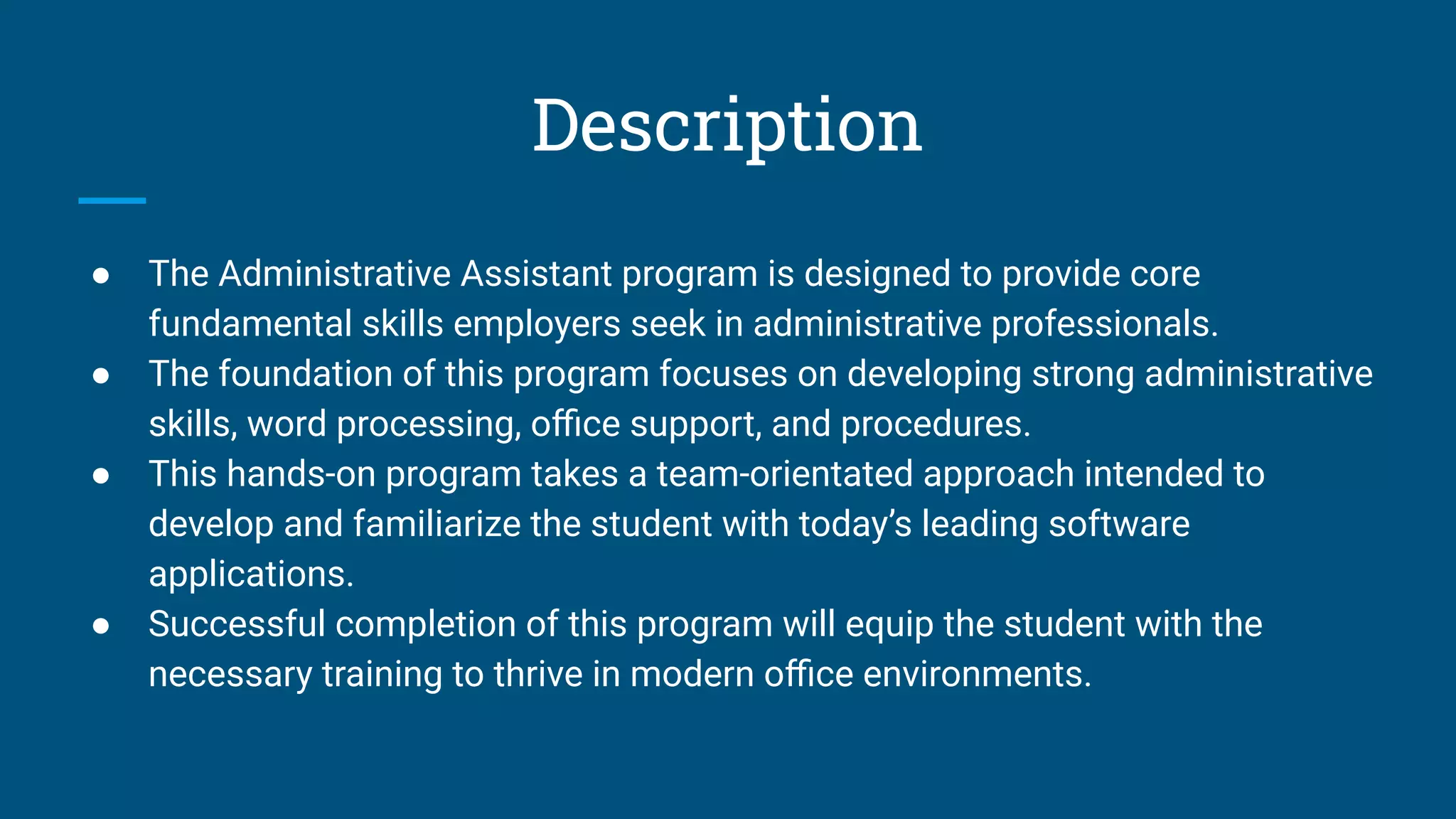 Description
● The Administrative Assistant program is designed to provide core
fundamental skills employers seek in administrative professionals.
● The foundation of this program focuses on developing strong administrative
skills, word processing, oﬃce support, and procedures.
● This hands-on program takes a team-orientated approach intended to
develop and familiarize the student with today’s leading software
applications.
● Successful completion of this program will equip the student with the
necessary training to thrive in modern oﬃce environments.
 