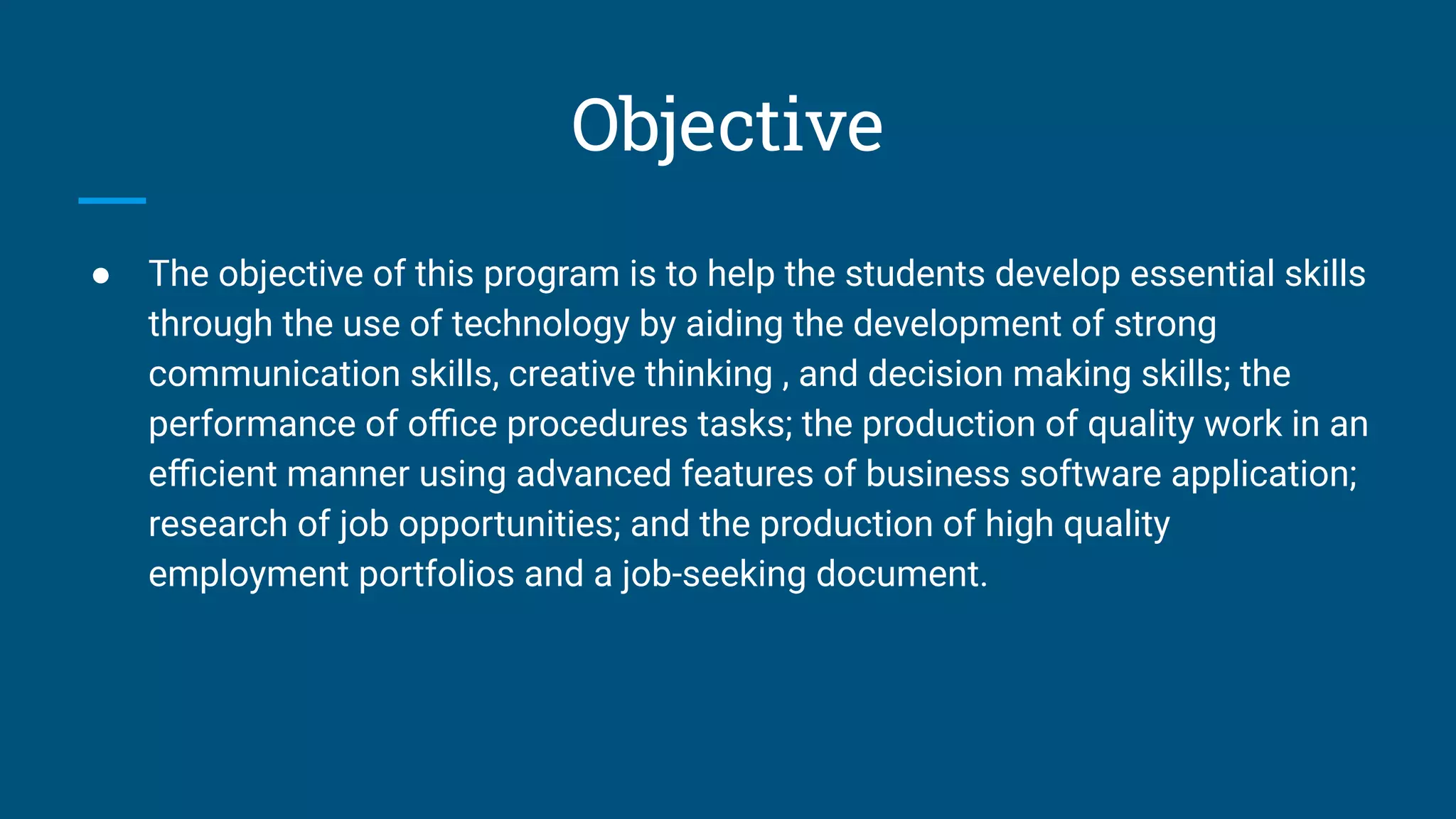 Objective
● The objective of this program is to help the students develop essential skills
through the use of technology by aiding the development of strong
communication skills, creative thinking , and decision making skills; the
performance of oﬃce procedures tasks; the production of quality work in an
eﬃcient manner using advanced features of business software application;
research of job opportunities; and the production of high quality
employment portfolios and a job-seeking document.
 