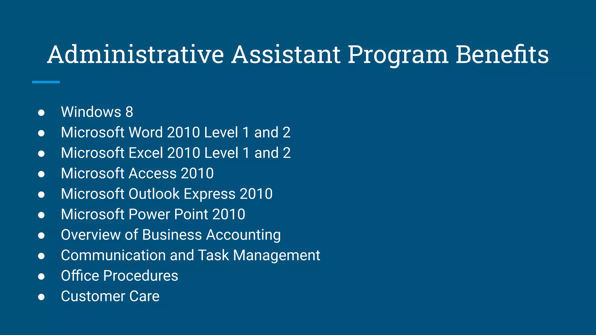 Administrative Assistant Program Beneﬁts
● Windows 8
● Microsoft Word 2010 Level 1 and 2
● Microsoft Excel 2010 Level 1 and 2
● Microsoft Access 2010
● Microsoft Outlook Express 2010
● Microsoft Power Point 2010
● Overview of Business Accounting
● Communication and Task Management
● Oﬃce Procedures
● Customer Care
 