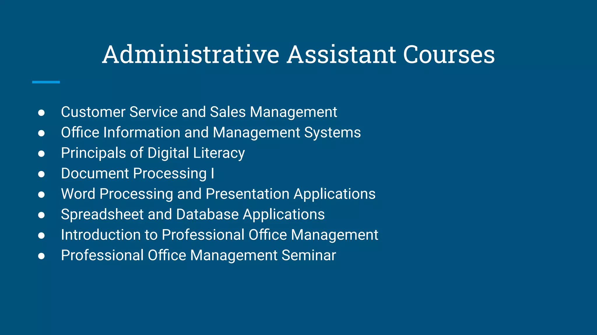 Administrative Assistant Courses
● Customer Service and Sales Management
● Oﬃce Information and Management Systems
● Principals of Digital Literacy
● Document Processing I
● Word Processing and Presentation Applications
● Spreadsheet and Database Applications
● Introduction to Professional Oﬃce Management
● Professional Oﬃce Management Seminar
 