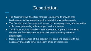 Description
● The Administrative Assistant program is designed to provide core
fundamental skills employers seek in administrative professionals.
● The foundation of this program focuses on developing strong administrative
skills, word processing, oﬃce support, and procedures.
● This hands-on program takes a team-orientated approach intended to
develop and familiarize the student with today’s leading software
applications.
● Successful completion of this program will equip the student with the
necessary training to thrive in modern oﬃce environments.
 