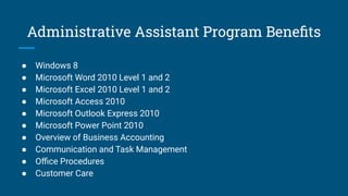 Administrative Assistant Program Beneﬁts
● Windows 8
● Microsoft Word 2010 Level 1 and 2
● Microsoft Excel 2010 Level 1 and 2
● Microsoft Access 2010
● Microsoft Outlook Express 2010
● Microsoft Power Point 2010
● Overview of Business Accounting
● Communication and Task Management
● Oﬃce Procedures
● Customer Care
 