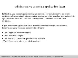 administrative associate application letter 
In this file, you can ref application letter materials for administrative associate 
position such as administrative associate application letter samples, application letter 
tips, administrative associate interview questions, administrative associate 
resumes… 
If you need more application letter materials for administrative associate as 
following, please visit: applicationletter123.info 
• Top 7 application letter samples 
• Top 8 resumes samples 
• Free ebook: 75 interview questions and answers 
• Top 12 secrets to win every job interviews 
Top materials: top 7 application letter samples, top 8 resumes samples, free ebook: 75 interview questions and answer 
Interview questions and answers – free download/ pdf and ppt file 
 
