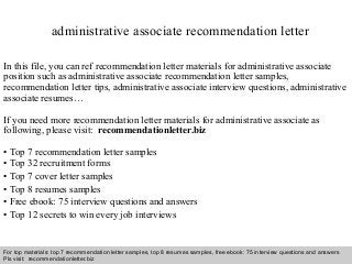 Interview questions and answers – free download/ pdf and ppt file
administrative associate recommendation letter
In this file, you can ref recommendation letter materials for administrative associate
position such as administrative associate recommendation letter samples,
recommendation letter tips, administrative associate interview questions, administrative
associate resumes…
If you need more recommendation letter materials for administrative associate as
following, please visit: recommendationletter.biz
• Top 7 recommendation letter samples
• Top 32 recruitment forms
• Top 7 cover letter samples
• Top 8 resumes samples
• Free ebook: 75 interview questions and answers
• Top 12 secrets to win every job interviews
For top materials: top 7 recommendation letter samples, top 8 resumes samples, free ebook: 75 interview questions and answers
Pls visit: recommendationletter.biz
 