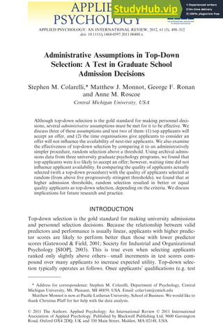 Administrative Assumptions in Top-Down
Selection: A Test in Graduate School
Admission Decisions
Stephen M. Colarelli,* Matthew J. Monnot, George F. Ronan
and Anne M. Roscoe
Central Michigan University, USA
Although top-down selection is the gold standard for making personnel deci-
sions, several administrative assumptions must be met for it to be effective. We
discuss three of these assumptions and test two of them: (1) top applicants will
accept an offer, and (2) the time organisations give applicants to consider an
offer will not influence the availability of next-tier applicants. We also examine
the effectiveness of top-down selection by comparing it to an administratively
simpler procedure, random selection above a threshold. Using archival admis-
sions data from three university graduate psychology programs, we found that
top applicants were less likely to accept an offer; however, waiting time did not
influence applicant availability. In comparing the quality of applicants actually
selected (with a top-down procedure) with the quality of applicants selected at
random (from above five progressively stringent thresholds), we found that at
higher admission thresholds, random selection resulted in better or equal
quality applicants as top-down selection, depending on the criteria. We discuss
implications for future research and practice.
INTRODUCTION
Top-down selection is the gold standard for making university admissions
and personnel selection decisions. Because the relationship between valid
predictors and performance is usually linear, applicants with higher predic-
tor scores are likely to perform better than those with lower predictor
scores (Gatewood & Field, 2001; Society for Industrial and Organizational
Psychology [SIOP], 2003). This is true even when selecting applicants
ranked only slightly above others—small increments in test scores com-
pound over many applicants to increase expected utility. Top-down selec-
tion typically operates as follows. Once applicants’ qualifications (e.g. test
* Address for correspondence: Stephen M. Colarelli, Department of Psychology, Central
Michigan University, Mt. Pleasant, MI 48859, USA. Email: colar1sm@cmich.edu
Matthew Monnot is now at Pacific Lutheran University, School of Business. We would like to
thank Christina Pfaff for her help with the data analysis.
bs_bs_banner
APPLIED PSYCHOLOGY: AN INTERNATIONAL REVIEW, 2012, 61 (3), 498–512
doi: 10.1111/j.1464-0597.2011.00480.x
© 2011 The Authors. Applied Psychology: An International Review © 2011 International
Association of Applied Psychology. Published by Blackwell Publishing Ltd, 9600 Garsington
Road, Oxford OX4 2DQ, UK and 350 Main Street, Malden, MA 02148, USA.
 