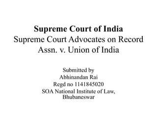 Supreme Court of India
Supreme Court Advocates on Record
Assn. v. Union of India
Submitted by
Abhinandan Rai
Regd no 1141845020
SOA National Institute of Law,
Bhubaneswar
 