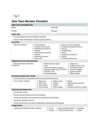 New Team Member Checklist
EMPLOYEE INFORMATION
Name:       Start date:      
Position:       Manager:      
FIRST DAY
Provide employee with New Employee Workbook.
Assign "buddy" employee(s) to answer general questions.
POLICIES
Review key policies. • Anti-harassment
• Vacation and sick leave
• FMLA/leaves of absence
• Holidays
• Time and leave reporting
• Overtime
• Performance reviews
• Dress code
• Personal conduct standards
• Progressive disciplinary actions
• Security
• Confidentiality
• Safety
• Emergency procedures
• Visitors
• E-mail and Internet use
ADMINISTRATIVE PROCEDURES
Review general administrative
procedures.
• Office/desk/work station
• Keys
• Mail (incoming and outgoing)
• Shipping (FedEx, DHL, and UPS)
• Business cards
• Purchase requests
• Telephones
• Building access cards
• Conference rooms
• Picture ID badges
• Expense reports
• Office supplies
INTRODUCTIONS AND TOURS
Give introductions to department staff and key personnel during tour.
Tour of facility, including: • Restrooms
• Mail rooms
• Copy centers
• Fax machines
• Bulletin board
• Parking
• Printers
• Office supplies
• Kitchen
• Coffee/vending machines
• Cafeteria
• Emergency exits and supplies
POSITION INFORMATION
Introductions to team.
Review initial job assignments and training plans.
Review job description and performance expectations and standards.
Review job schedule and hours.
Review payroll timing, time cards (if applicable), and policies and procedures.
COMPUTERS
Hardware and software reviews, including: • E-mail
• Intranet
• Microsoft Office System
• Data on shared drives
• Databases
• Internet
 
