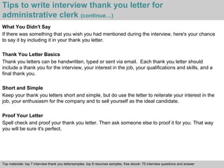 Tips to write interview thank you letter for 
administrative clerk (continue…) 
What You Didn't Say 
If there was something that you wish you had mentioned during the interview, here's your chance 
to say it by including it in your thank you letter. 
Thank You Letter Basics 
Thank you letters can be handwritten, typed or sent via email. Each thank you letter should 
include a thank you for the interview, your interest in the job, your qualifications and skills, and a 
final thank you. 
Short and Simple 
Keep your thank you letters short and simple, but do use the letter to reiterate your interest in the 
job, your enthusiasm for the company and to sell yourself as the ideal candidate. 
Proof Your Letter 
Spell check and proof your thank you letter. Then ask someone else to proof it for you. That way 
you will be sure it's perfect. 
Top materials: top 7 interview thank you lettersamples, top 8 resumes samples, free ebook: 75 interview questions and answer 
Interview questions and answers – free download/ pdf and ppt file 
 
