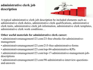 administrative clerk job 
description 
A typical administrative clerk job description be included elements such as: 
administrative clerk duties, administrative clerk qualifications, administrative 
clerk traits, administrative clerk job information, administrative clerk templates, 
administrative clerk work conditions… 
Other useful materials for administrative clerk career: 
• administrativemanagement123.com/23-free-ebooks-for-administrative-management 
• administrativemanagement123.com/215-free-administrative-forms 
• administrativemanagement123.com/top-84-administrative-KPIs 
• administrativemanagement123.com/top-17-administrative-management-job-descriptions 
• administrativemanagement123.com/98-administrative-interview-questions-and- 
answers 
 