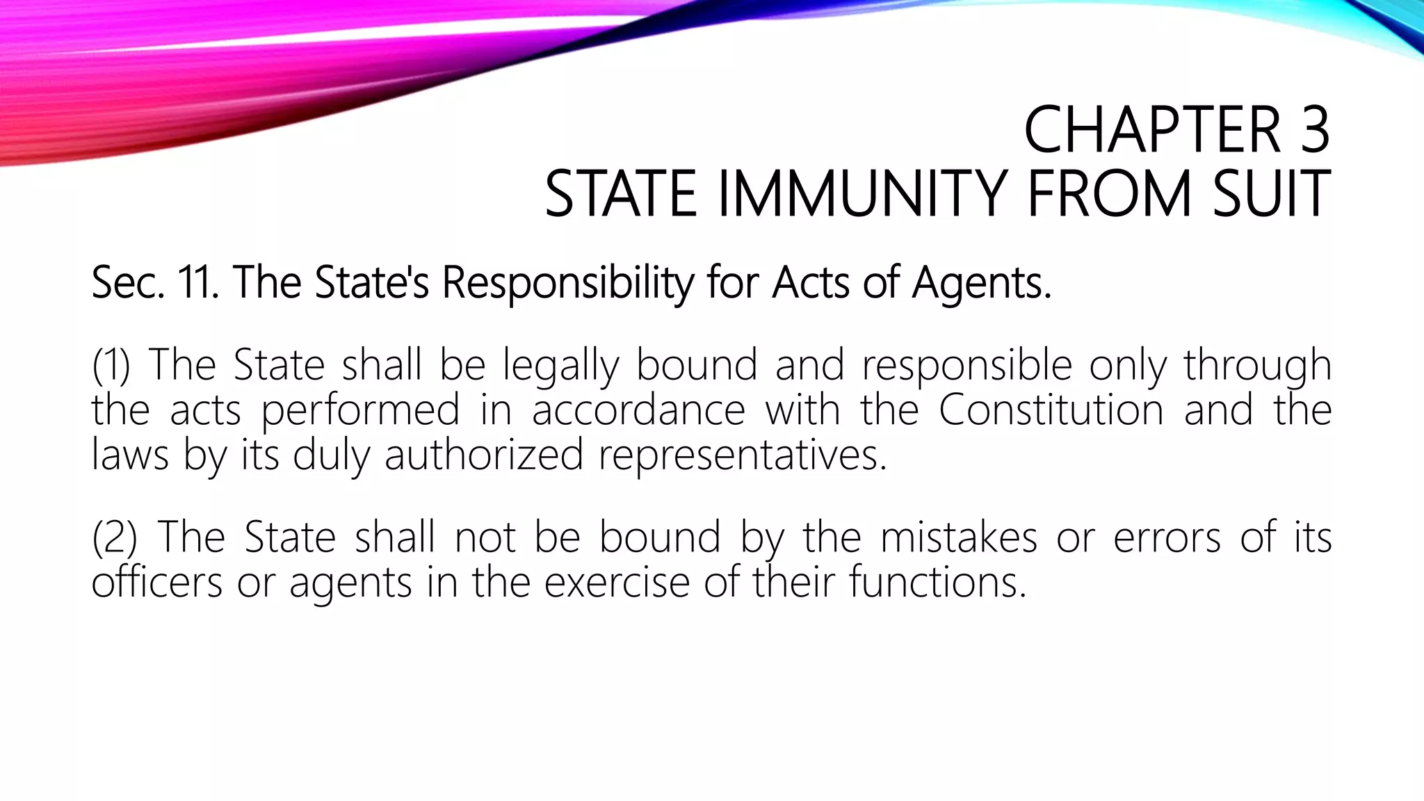 CHAPTER 3
STATE IMMUNITY FROM SUIT
Sec. 11. The State's Responsibility for Acts of Agents.
(1) The State shall be legally bound and responsible only through
the acts performed in accordance with the Constitution and the
laws by its duly authorized representatives.
(2) The State shall not be bound by the mistakes or errors of its
officers or agents in the exercise of their functions.
 