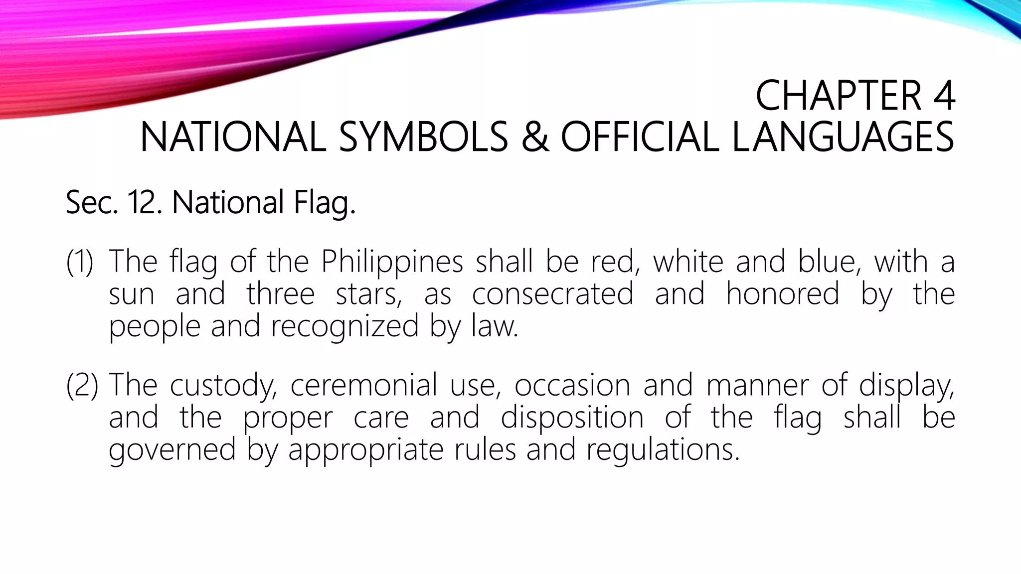 CHAPTER 4
NATIONAL SYMBOLS & OFFICIAL LANGUAGES
Sec. 12. National Flag.
(1) The flag of the Philippines shall be red, white and blue, with a
sun and three stars, as consecrated and honored by the
people and recognized by law.
(2) The custody, ceremonial use, occasion and manner of display,
and the proper care and disposition of the flag shall be
governed by appropriate rules and regulations.
 