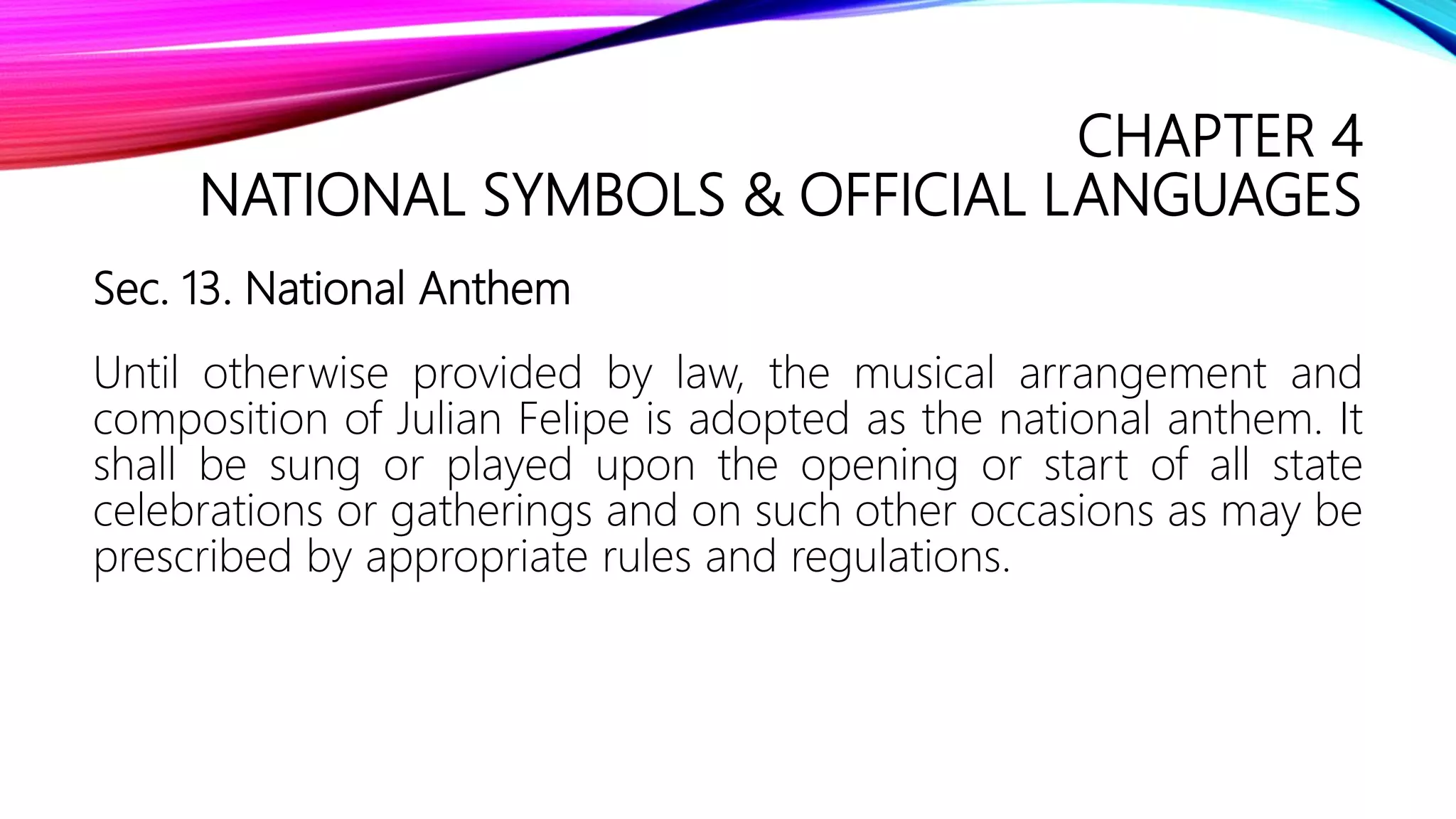 CHAPTER 4
NATIONAL SYMBOLS & OFFICIAL LANGUAGES
Sec. 13. National Anthem
Until otherwise provided by law, the musical arrangement and
composition of Julian Felipe is adopted as the national anthem. It
shall be sung or played upon the opening or start of all state
celebrations or gatherings and on such other occasions as may be
prescribed by appropriate rules and regulations.
 