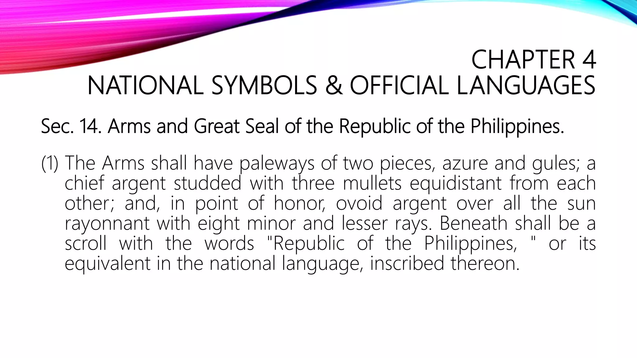 CHAPTER 4
NATIONAL SYMBOLS & OFFICIAL LANGUAGES
Sec. 14. Arms and Great Seal of the Republic of the Philippines.
(1) The Arms shall have paleways of two pieces, azure and gules; a
chief argent studded with three mullets equidistant from each
other; and, in point of honor, ovoid argent over all the sun
rayonnant with eight minor and lesser rays. Beneath shall be a
scroll with the words "Republic of the Philippines, " or its
equivalent in the national language, inscribed thereon.
 