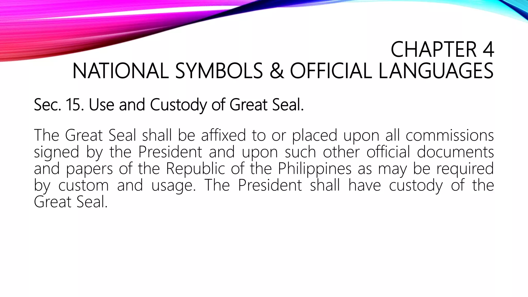 CHAPTER 4
NATIONAL SYMBOLS & OFFICIAL LANGUAGES
Sec. 15. Use and Custody of Great Seal.
The Great Seal shall be affixed to or placed upon all commissions
signed by the President and upon such other official documents
and papers of the Republic of the Philippines as may be required
by custom and usage. The President shall have custody of the
Great Seal.
 
