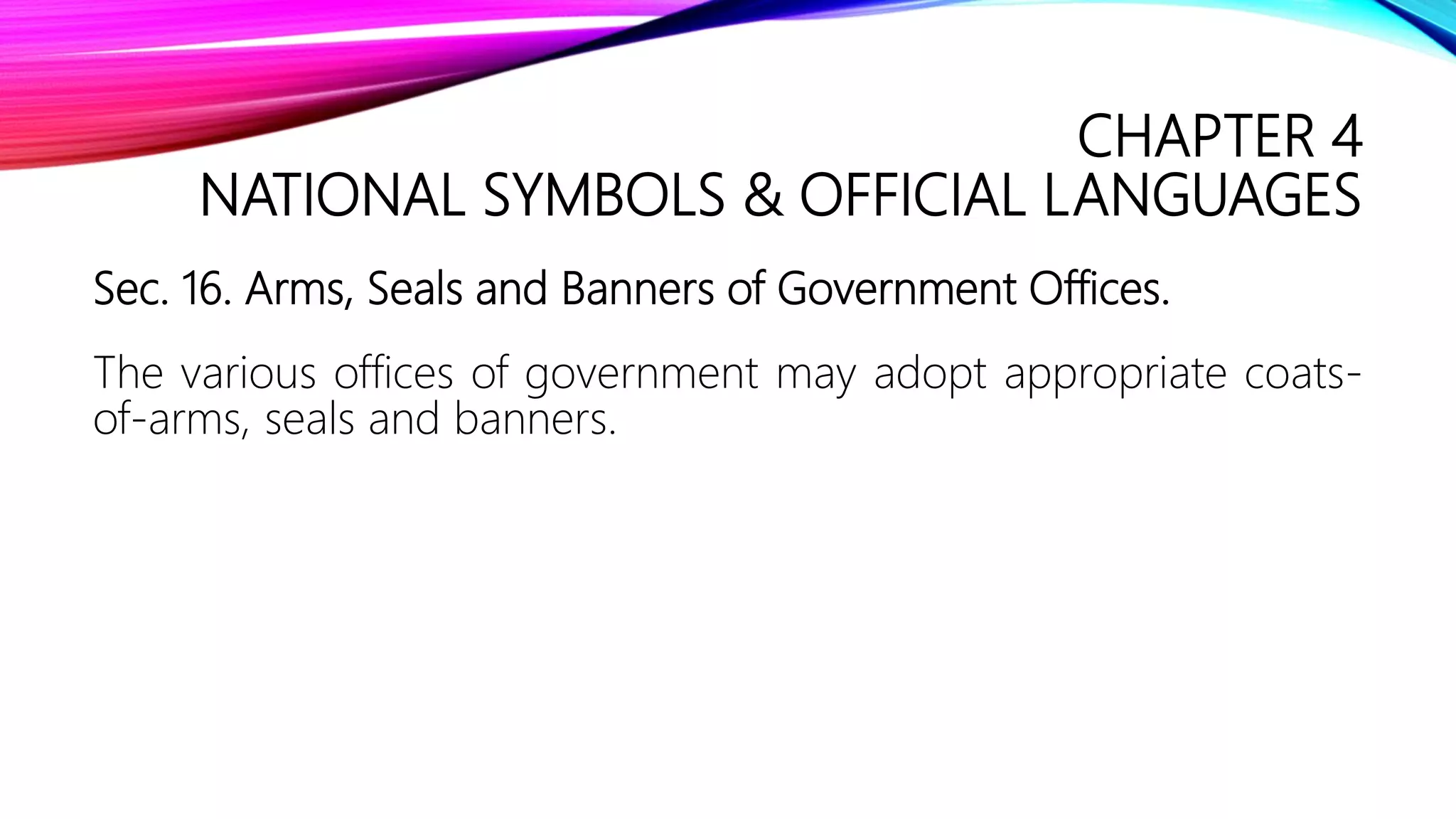 CHAPTER 4
NATIONAL SYMBOLS & OFFICIAL LANGUAGES
Sec. 16. Arms, Seals and Banners of Government Offices.
The various offices of government may adopt appropriate coats-
of-arms, seals and banners.
 
