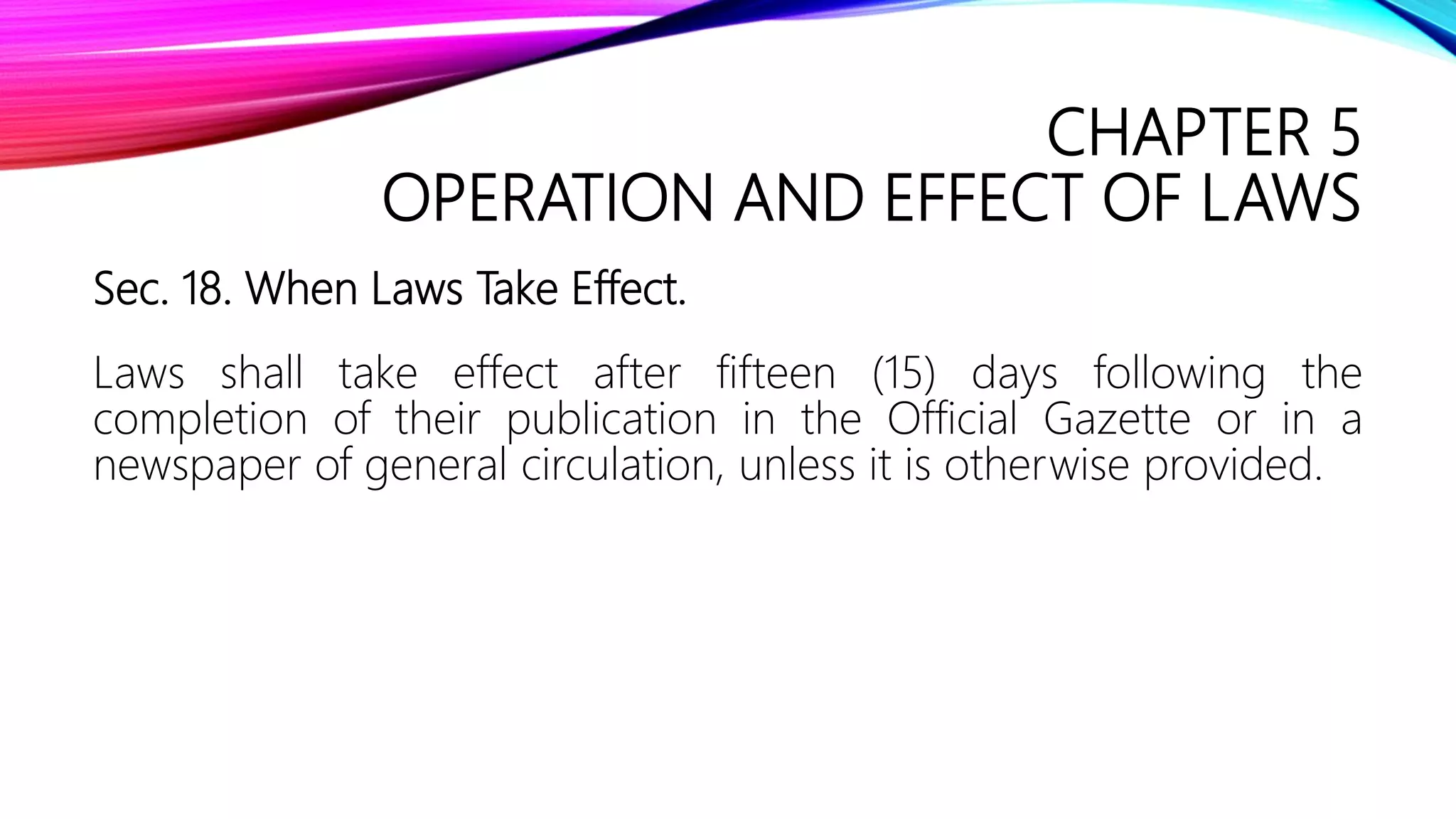 CHAPTER 5
OPERATION AND EFFECT OF LAWS
Sec. 18. When Laws Take Effect.
Laws shall take effect after fifteen (15) days following the
completion of their publication in the Official Gazette or in a
newspaper of general circulation, unless it is otherwise provided.
 