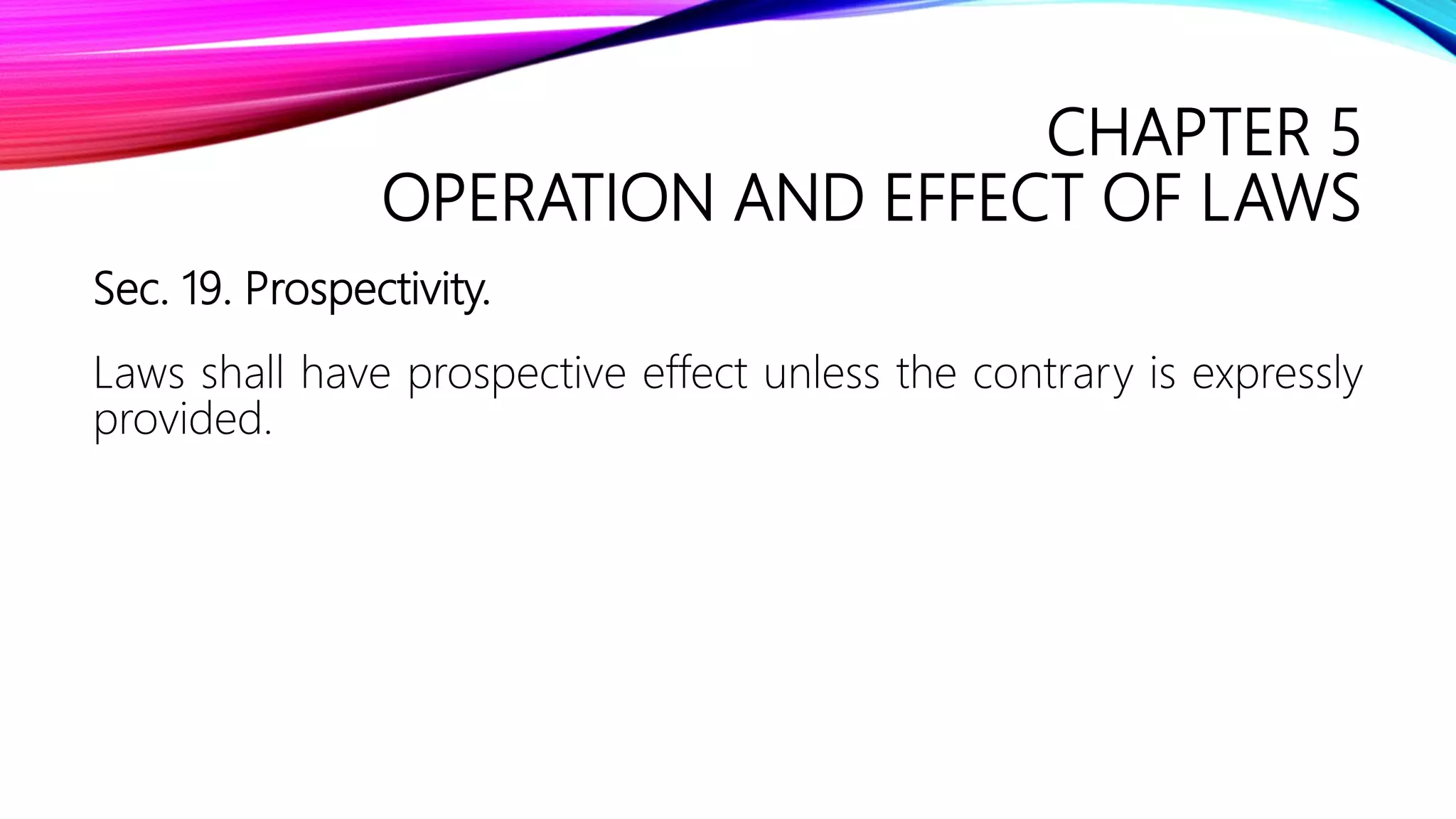 CHAPTER 5
OPERATION AND EFFECT OF LAWS
Sec. 19. Prospectivity.
Laws shall have prospective effect unless the contrary is expressly
provided.
 