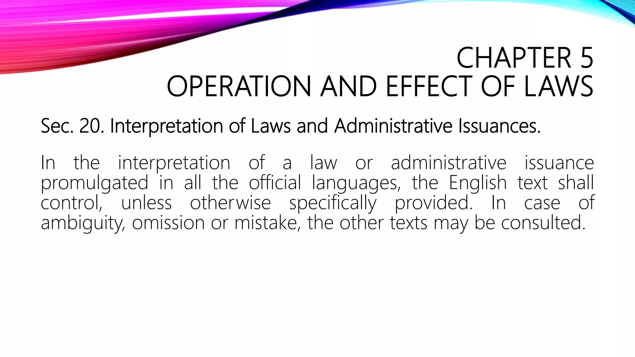 CHAPTER 5
OPERATION AND EFFECT OF LAWS
Sec. 20. Interpretation of Laws and Administrative Issuances.
In the interpretation of a law or administrative issuance
promulgated in all the official languages, the English text shall
control, unless otherwise specifically provided. In case of
ambiguity, omission or mistake, the other texts may be consulted.
 