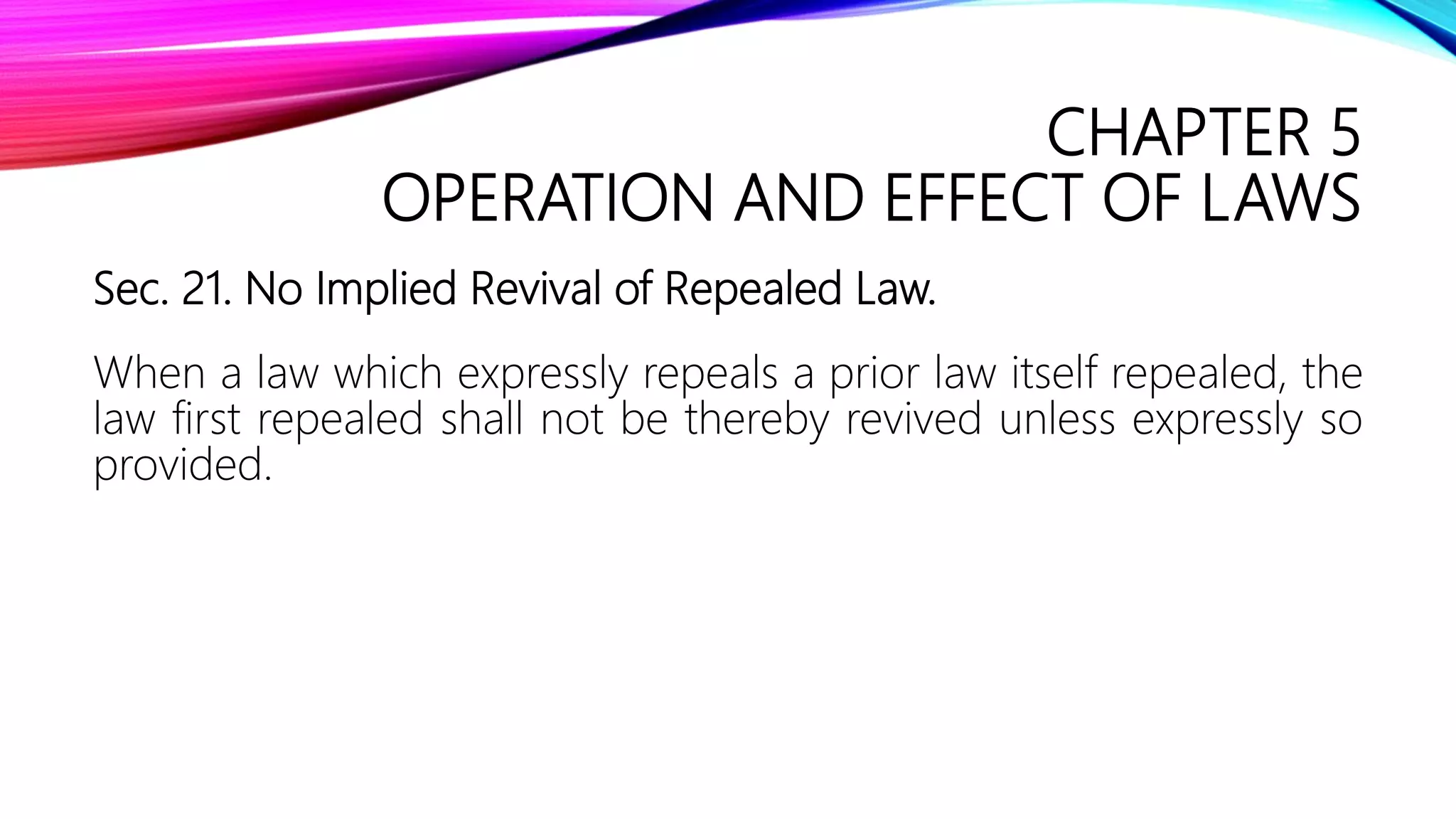 CHAPTER 5
OPERATION AND EFFECT OF LAWS
Sec. 21. No Implied Revival of Repealed Law.
When a law which expressly repeals a prior law itself repealed, the
law first repealed shall not be thereby revived unless expressly so
provided.
 