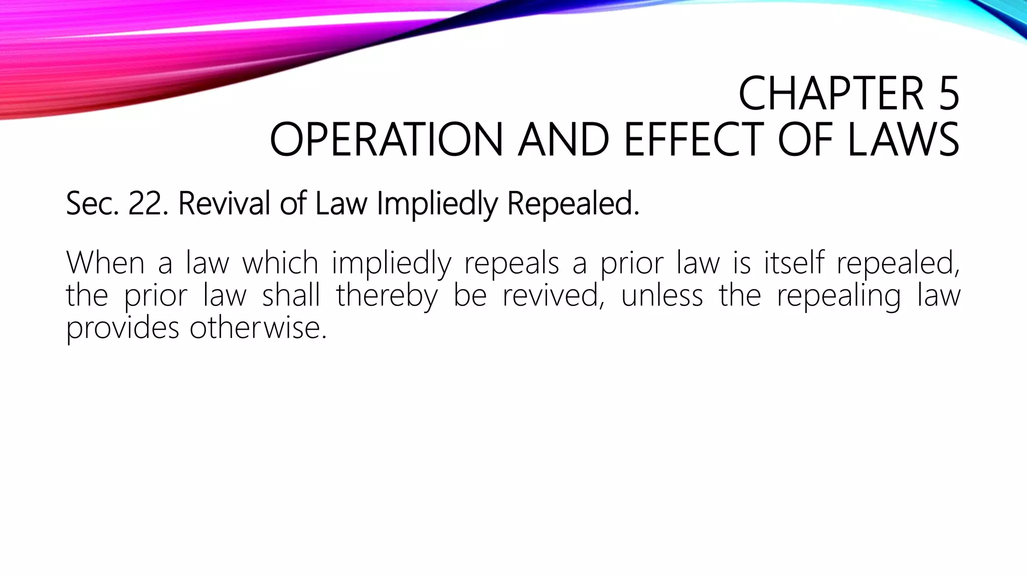 CHAPTER 5
OPERATION AND EFFECT OF LAWS
Sec. 22. Revival of Law Impliedly Repealed.
When a law which impliedly repeals a prior law is itself repealed,
the prior law shall thereby be revived, unless the repealing law
provides otherwise.
 