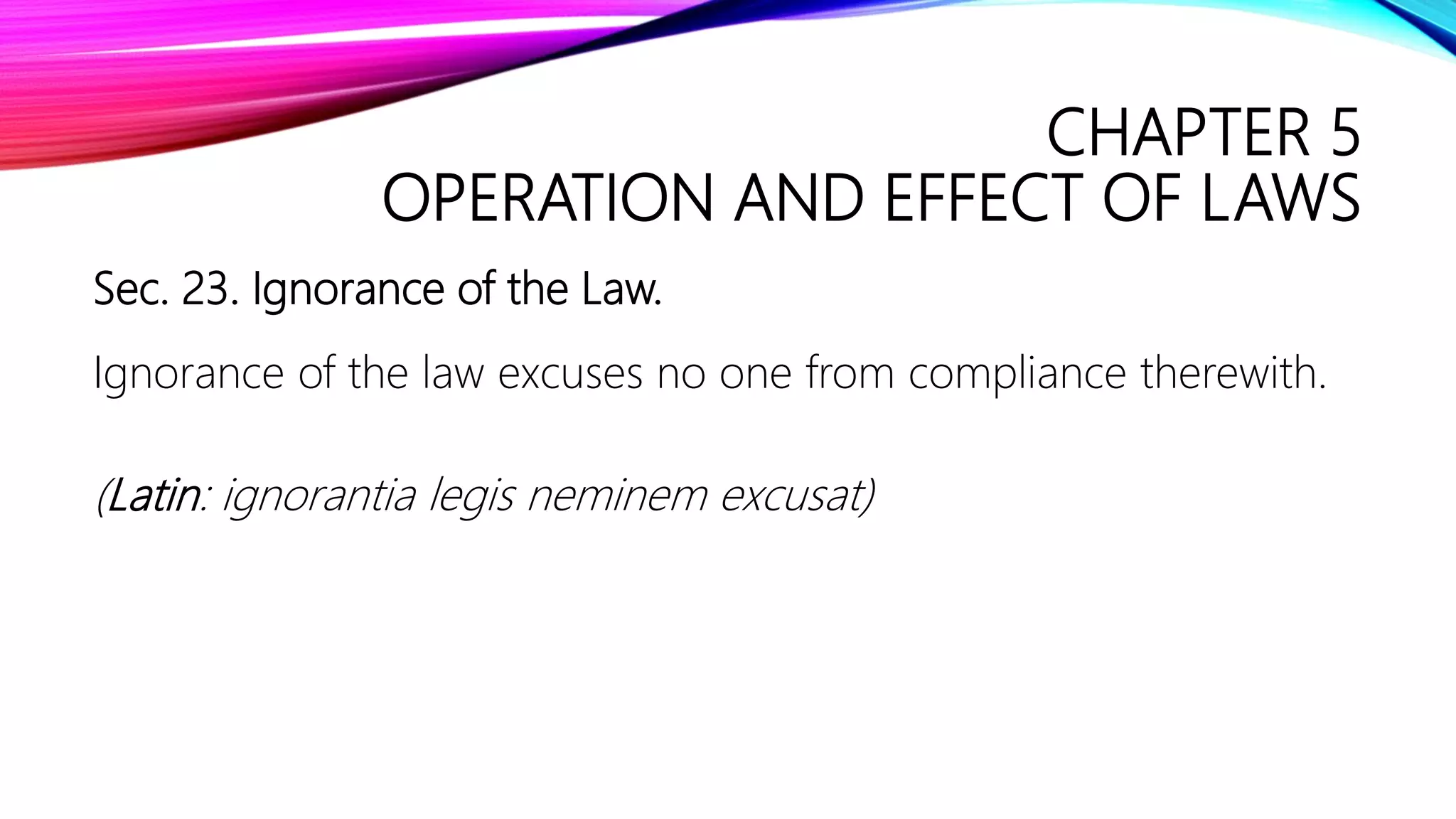 CHAPTER 5
OPERATION AND EFFECT OF LAWS
Sec. 23. Ignorance of the Law.
Ignorance of the law excuses no one from compliance therewith.
(Latin: ignorantia legis neminem excusat)
 