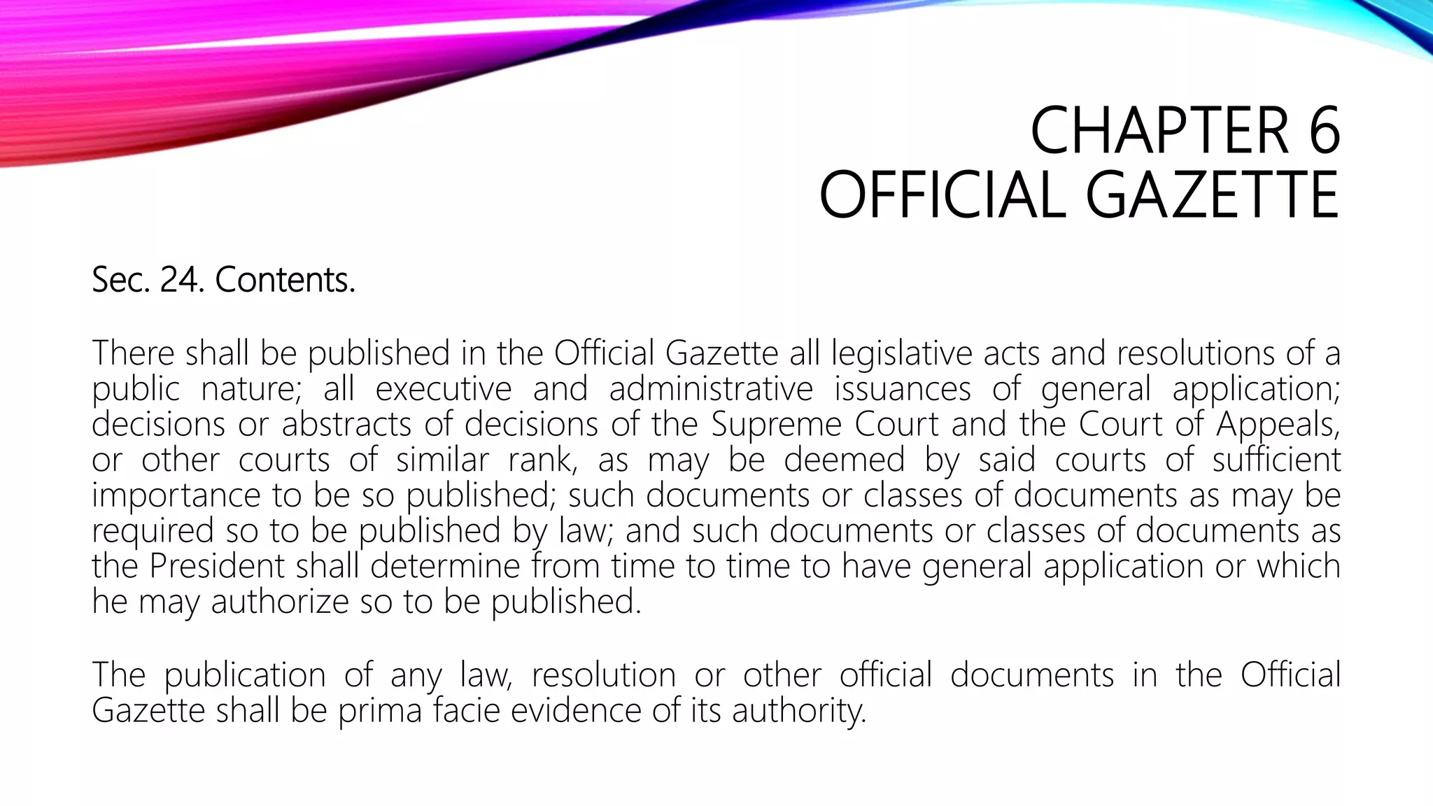 CHAPTER 6
OFFICIAL GAZETTE
Sec. 24. Contents.
There shall be published in the Official Gazette all legislative acts and resolutions of a
public nature; all executive and administrative issuances of general application;
decisions or abstracts of decisions of the Supreme Court and the Court of Appeals,
or other courts of similar rank, as may be deemed by said courts of sufficient
importance to be so published; such documents or classes of documents as may be
required so to be published by law; and such documents or classes of documents as
the President shall determine from time to time to have general application or which
he may authorize so to be published.
The publication of any law, resolution or other official documents in the Official
Gazette shall be prima facie evidence of its authority.
 