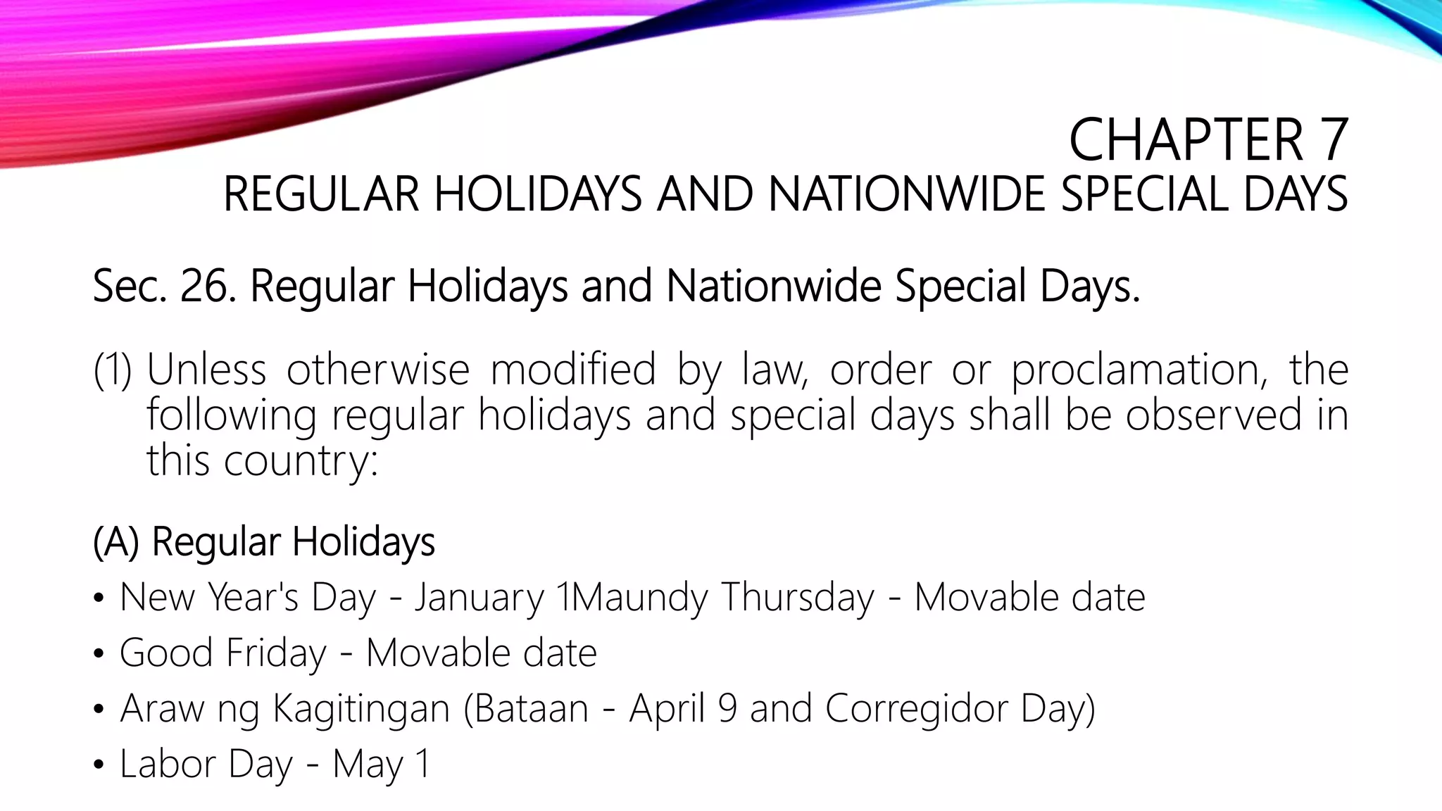 CHAPTER 7
REGULAR HOLIDAYS AND NATIONWIDE SPECIAL DAYS
Sec. 26. Regular Holidays and Nationwide Special Days.
(1) Unless otherwise modified by law, order or proclamation, the
following regular holidays and special days shall be observed in
this country:
(A) Regular Holidays
• New Year's Day - January 1Maundy Thursday - Movable date
• Good Friday - Movable date
• Araw ng Kagitingan (Bataan - April 9 and Corregidor Day)
• Labor Day - May 1
 