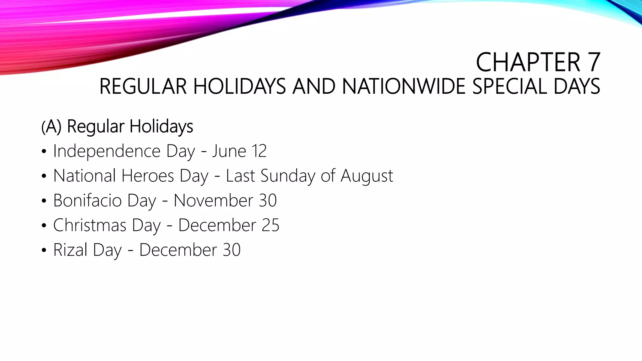 CHAPTER 7
REGULAR HOLIDAYS AND NATIONWIDE SPECIAL DAYS
(A) Regular Holidays
• Independence Day - June 12
• National Heroes Day - Last Sunday of August
• Bonifacio Day - November 30
• Christmas Day - December 25
• Rizal Day - December 30
 