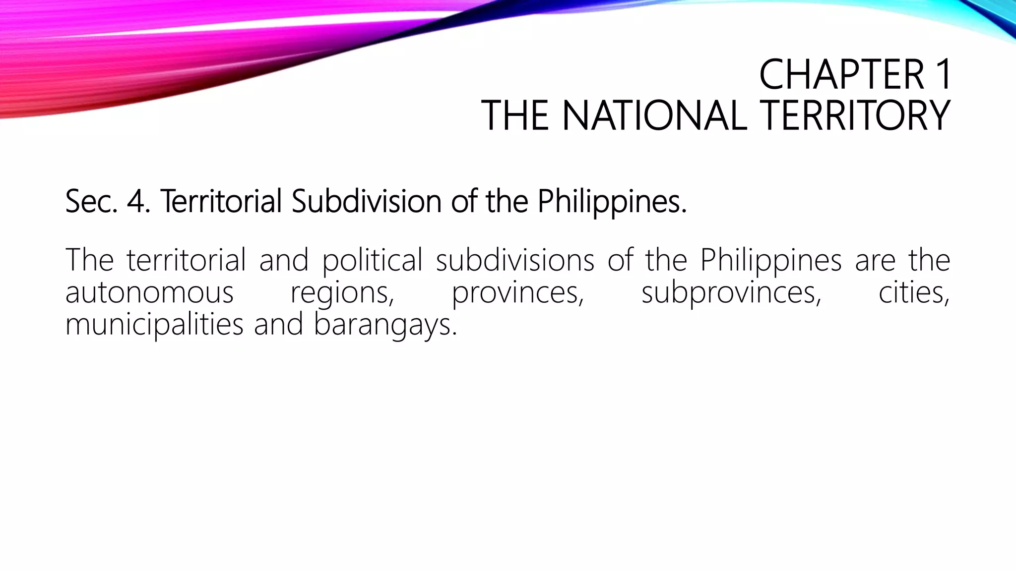 CHAPTER 1
THE NATIONAL TERRITORY
Sec. 4. Territorial Subdivision of the Philippines.
The territorial and political subdivisions of the Philippines are the
autonomous regions, provinces, subprovinces, cities,
municipalities and barangays.
 