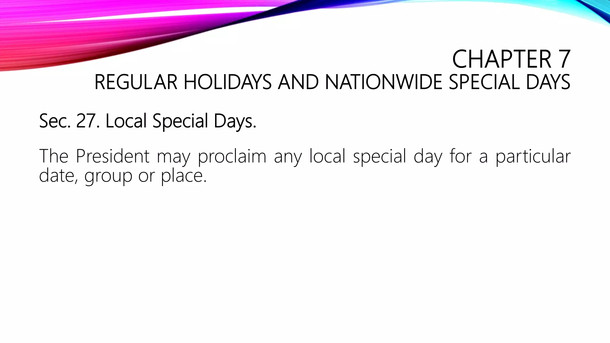 CHAPTER 7
REGULAR HOLIDAYS AND NATIONWIDE SPECIAL DAYS
Sec. 27. Local Special Days.
The President may proclaim any local special day for a particular
date, group or place.
 