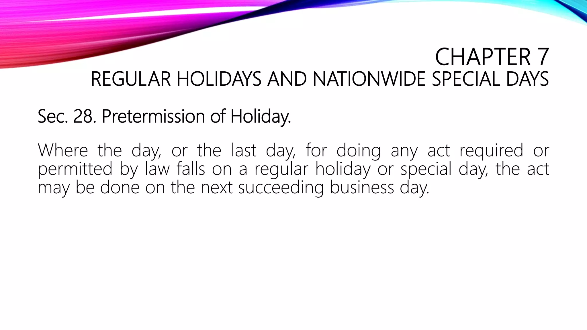 CHAPTER 7
REGULAR HOLIDAYS AND NATIONWIDE SPECIAL DAYS
Sec. 28. Pretermission of Holiday.
Where the day, or the last day, for doing any act required or
permitted by law falls on a regular holiday or special day, the act
may be done on the next succeeding business day.
 