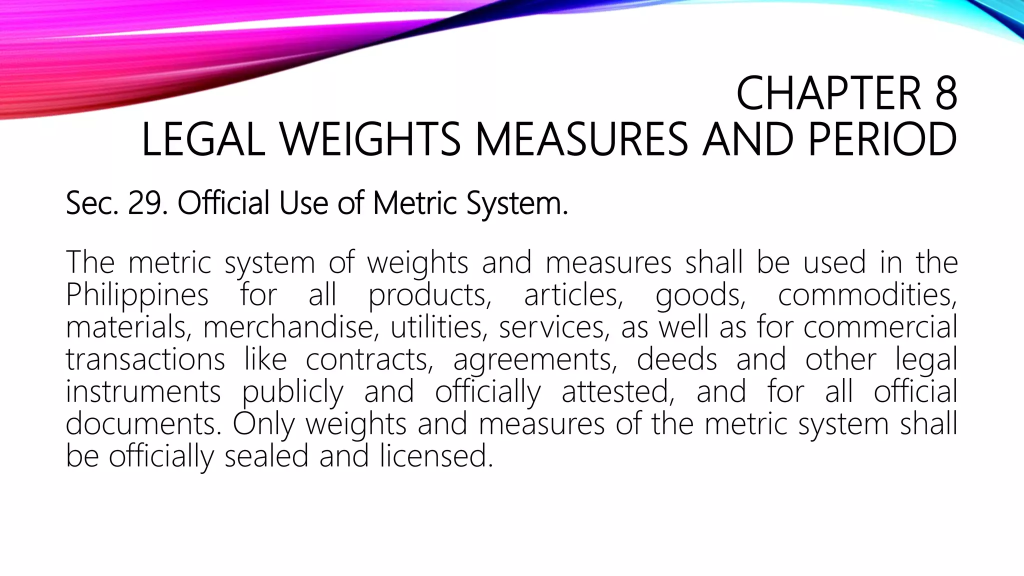 CHAPTER 8
LEGAL WEIGHTS MEASURES AND PERIOD
Sec. 29. Official Use of Metric System.
The metric system of weights and measures shall be used in the
Philippines for all products, articles, goods, commodities,
materials, merchandise, utilities, services, as well as for commercial
transactions like contracts, agreements, deeds and other legal
instruments publicly and officially attested, and for all official
documents. Only weights and measures of the metric system shall
be officially sealed and licensed.
 