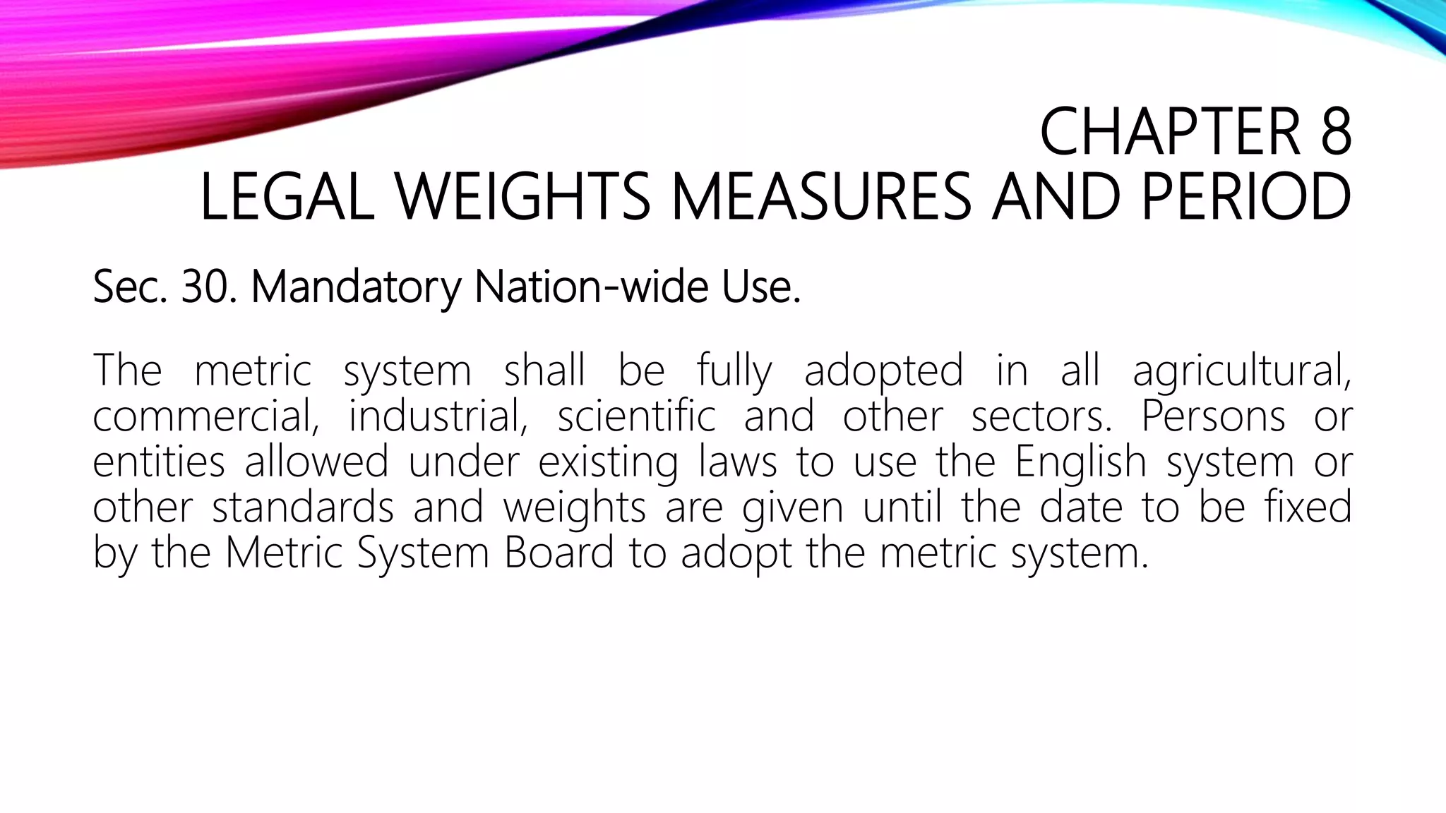 CHAPTER 8
LEGAL WEIGHTS MEASURES AND PERIOD
Sec. 30. Mandatory Nation-wide Use.
The metric system shall be fully adopted in all agricultural,
commercial, industrial, scientific and other sectors. Persons or
entities allowed under existing laws to use the English system or
other standards and weights are given until the date to be fixed
by the Metric System Board to adopt the metric system.
 