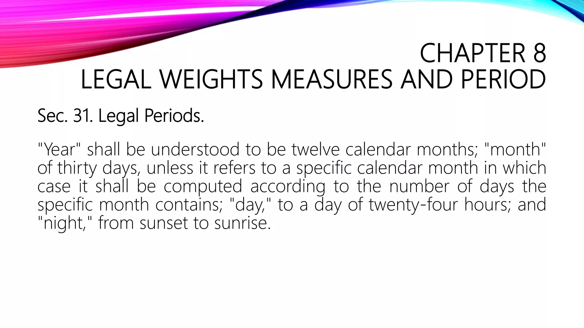 CHAPTER 8
LEGAL WEIGHTS MEASURES AND PERIOD
Sec. 31. Legal Periods.
"Year" shall be understood to be twelve calendar months; "month"
of thirty days, unless it refers to a specific calendar month in which
case it shall be computed according to the number of days the
specific month contains; "day," to a day of twenty-four hours; and
"night," from sunset to sunrise.
 