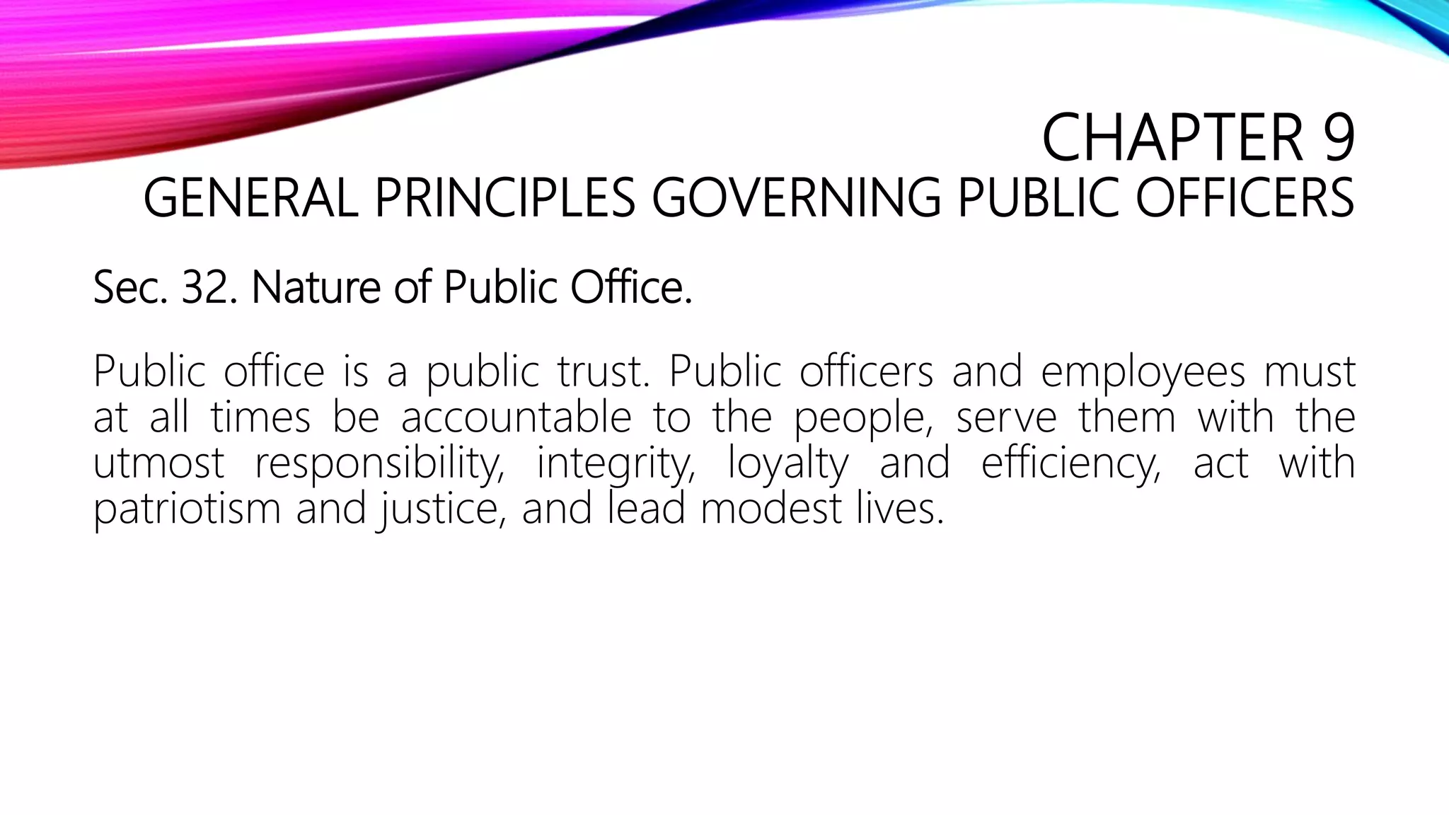 CHAPTER 9
GENERAL PRINCIPLES GOVERNING PUBLIC OFFICERS
Sec. 32. Nature of Public Office.
Public office is a public trust. Public officers and employees must
at all times be accountable to the people, serve them with the
utmost responsibility, integrity, loyalty and efficiency, act with
patriotism and justice, and lead modest lives.
 