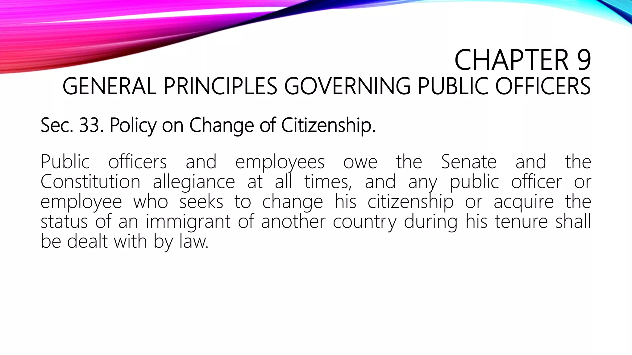 CHAPTER 9
GENERAL PRINCIPLES GOVERNING PUBLIC OFFICERS
Sec. 33. Policy on Change of Citizenship.
Public officers and employees owe the Senate and the
Constitution allegiance at all times, and any public officer or
employee who seeks to change his citizenship or acquire the
status of an immigrant of another country during his tenure shall
be dealt with by law.
 