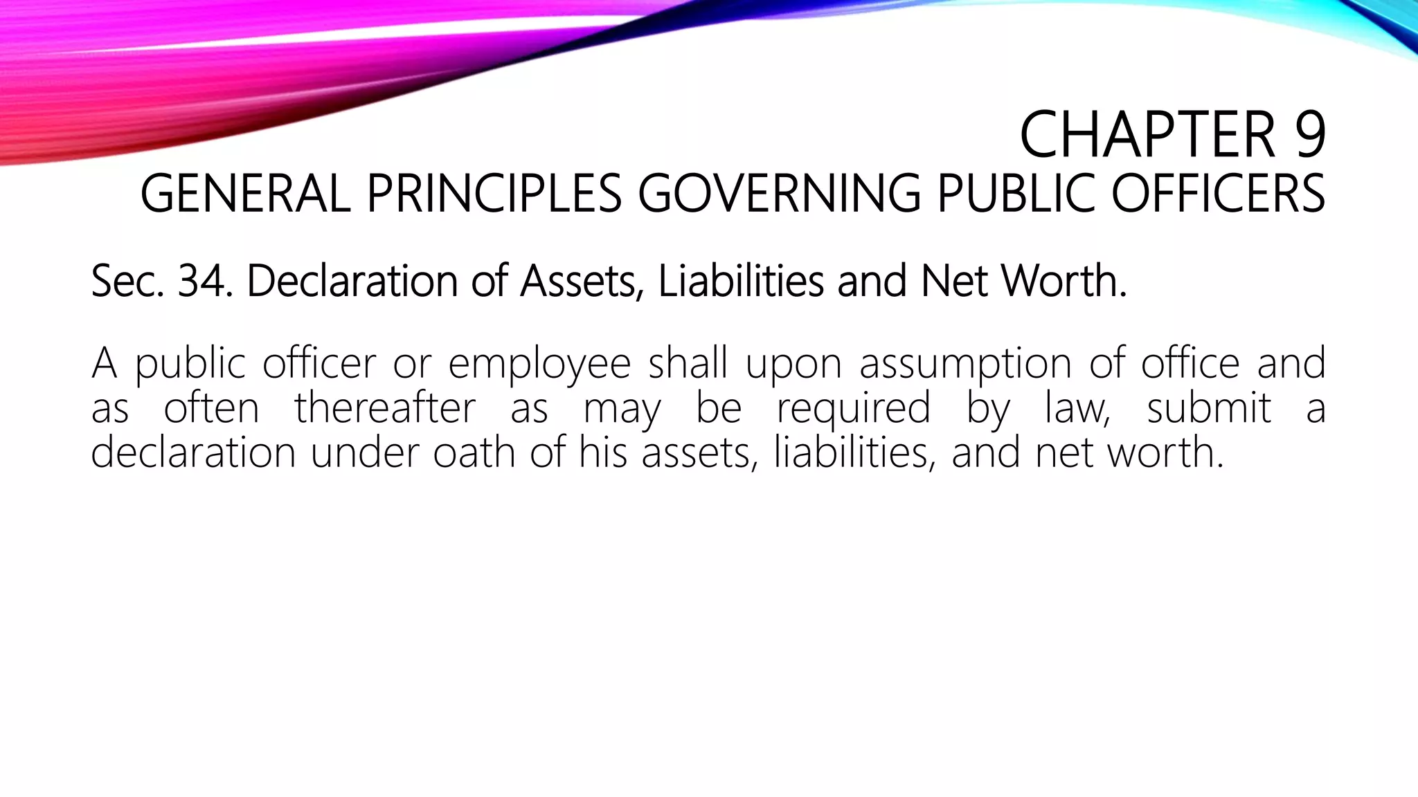 CHAPTER 9
GENERAL PRINCIPLES GOVERNING PUBLIC OFFICERS
Sec. 34. Declaration of Assets, Liabilities and Net Worth.
A public officer or employee shall upon assumption of office and
as often thereafter as may be required by law, submit a
declaration under oath of his assets, liabilities, and net worth.
 