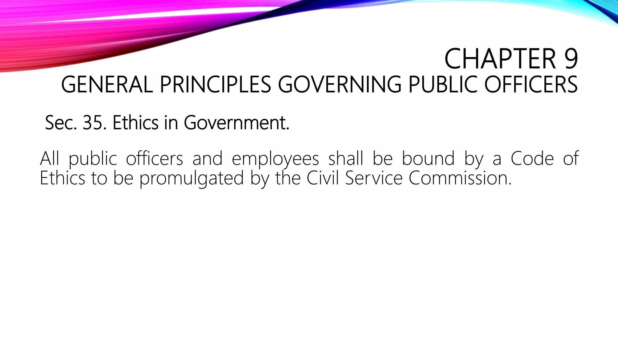 CHAPTER 9
GENERAL PRINCIPLES GOVERNING PUBLIC OFFICERS
Sec. 35. Ethics in Government.
All public officers and employees shall be bound by a Code of
Ethics to be promulgated by the Civil Service Commission.
 