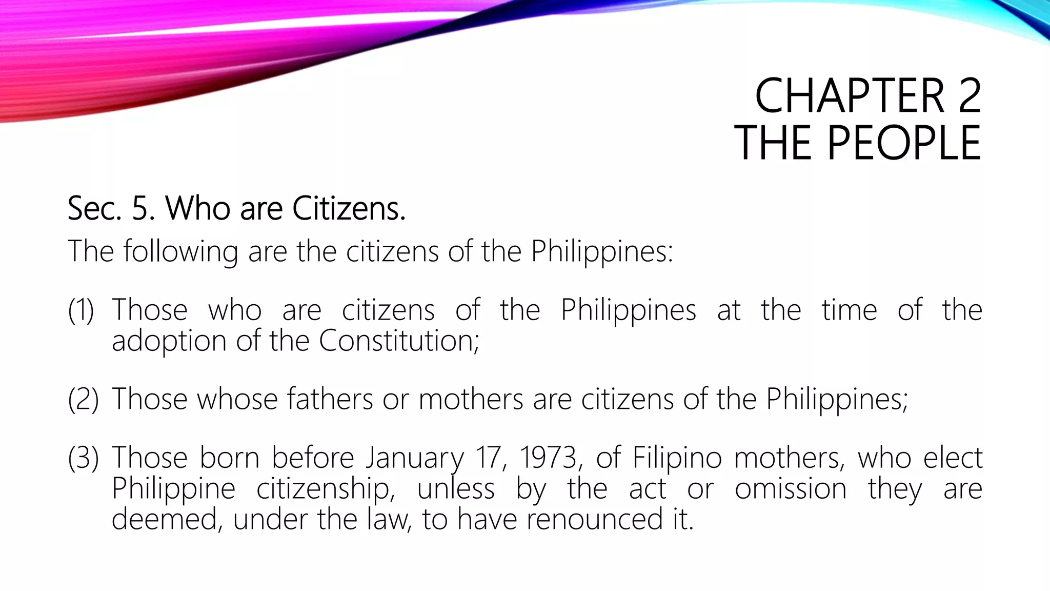 CHAPTER 2
THE PEOPLE
Sec. 5. Who are Citizens.
The following are the citizens of the Philippines:
(1) Those who are citizens of the Philippines at the time of the
adoption of the Constitution;
(2) Those whose fathers or mothers are citizens of the Philippines;
(3) Those born before January 17, 1973, of Filipino mothers, who elect
Philippine citizenship, unless by the act or omission they are
deemed, under the law, to have renounced it.
 