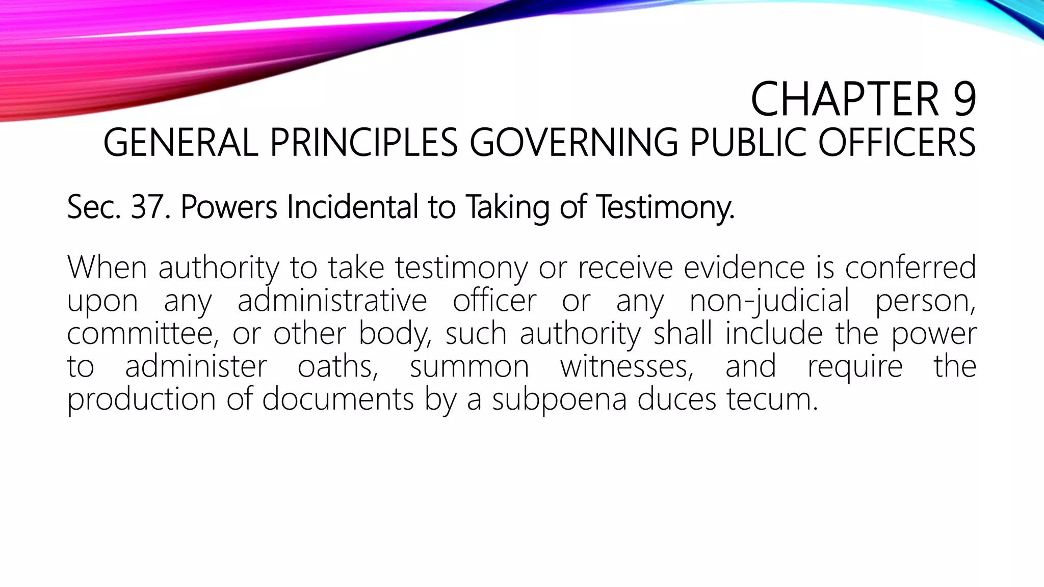 CHAPTER 9
GENERAL PRINCIPLES GOVERNING PUBLIC OFFICERS
Sec. 37. Powers Incidental to Taking of Testimony.
When authority to take testimony or receive evidence is conferred
upon any administrative officer or any non-judicial person,
committee, or other body, such authority shall include the power
to administer oaths, summon witnesses, and require the
production of documents by a subpoena duces tecum.
 
