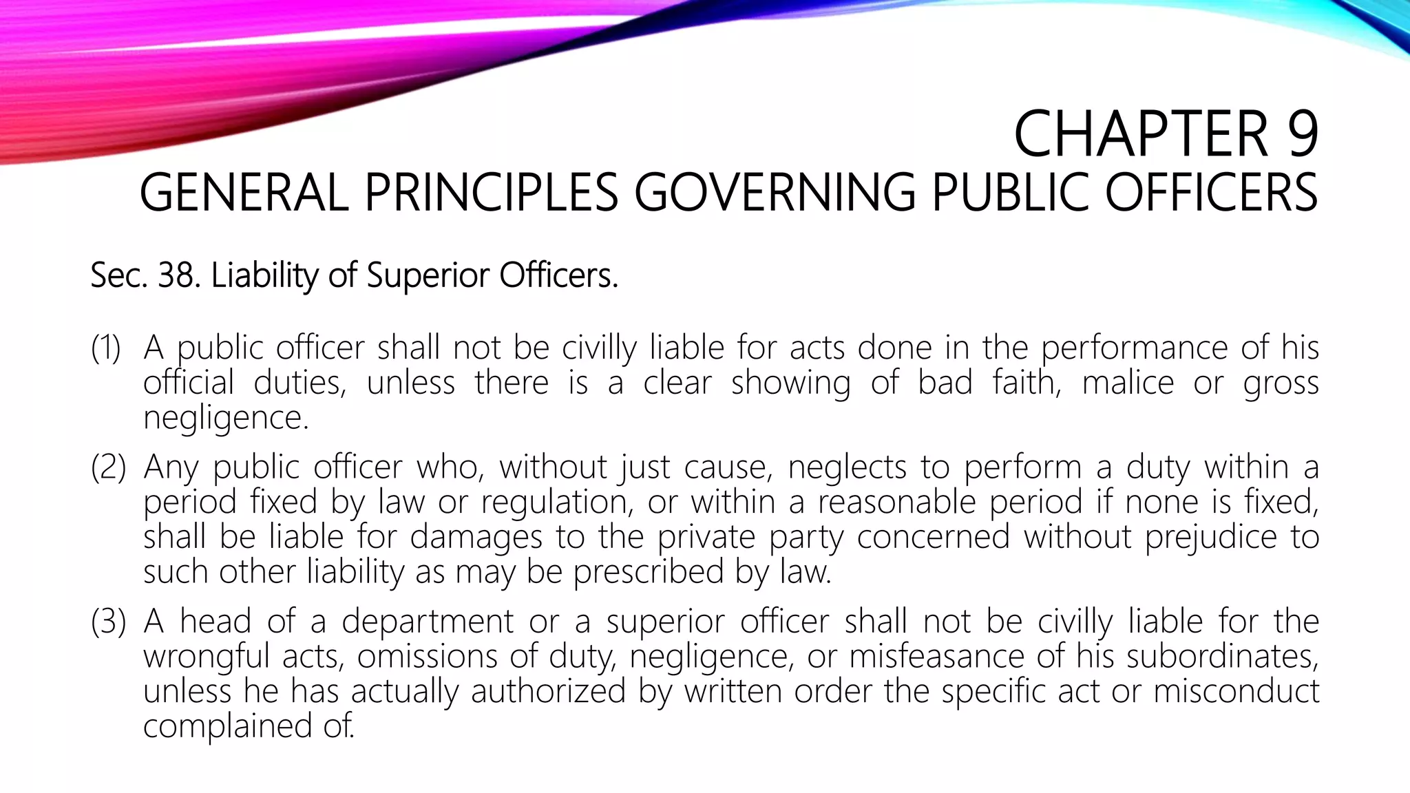 CHAPTER 9
GENERAL PRINCIPLES GOVERNING PUBLIC OFFICERS
Sec. 38. Liability of Superior Officers.
(1) A public officer shall not be civilly liable for acts done in the performance of his
official duties, unless there is a clear showing of bad faith, malice or gross
negligence.
(2) Any public officer who, without just cause, neglects to perform a duty within a
period fixed by law or regulation, or within a reasonable period if none is fixed,
shall be liable for damages to the private party concerned without prejudice to
such other liability as may be prescribed by law.
(3) A head of a department or a superior officer shall not be civilly liable for the
wrongful acts, omissions of duty, negligence, or misfeasance of his subordinates,
unless he has actually authorized by written order the specific act or misconduct
complained of.
 
