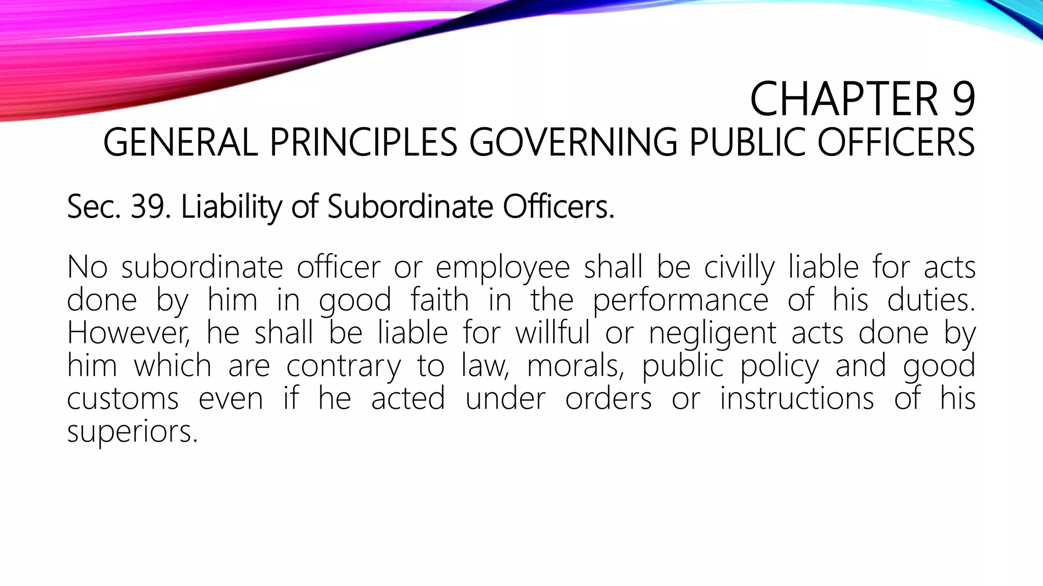 CHAPTER 9
GENERAL PRINCIPLES GOVERNING PUBLIC OFFICERS
Sec. 39. Liability of Subordinate Officers.
No subordinate officer or employee shall be civilly liable for acts
done by him in good faith in the performance of his duties.
However, he shall be liable for willful or negligent acts done by
him which are contrary to law, morals, public policy and good
customs even if he acted under orders or instructions of his
superiors.
 