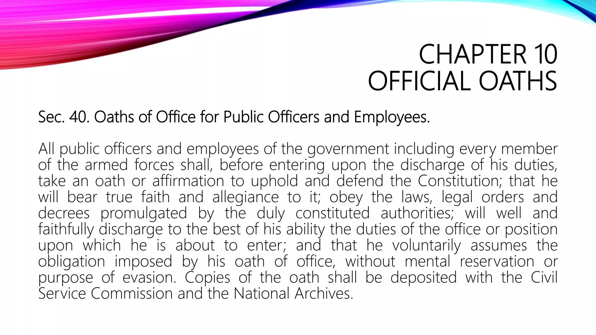 CHAPTER 10
OFFICIAL OATHS
Sec. 40. Oaths of Office for Public Officers and Employees.
All public officers and employees of the government including every member
of the armed forces shall, before entering upon the discharge of his duties,
take an oath or affirmation to uphold and defend the Constitution; that he
will bear true faith and allegiance to it; obey the laws, legal orders and
decrees promulgated by the duly constituted authorities; will well and
faithfully discharge to the best of his ability the duties of the office or position
upon which he is about to enter; and that he voluntarily assumes the
obligation imposed by his oath of office, without mental reservation or
purpose of evasion. Copies of the oath shall be deposited with the Civil
Service Commission and the National Archives.
 