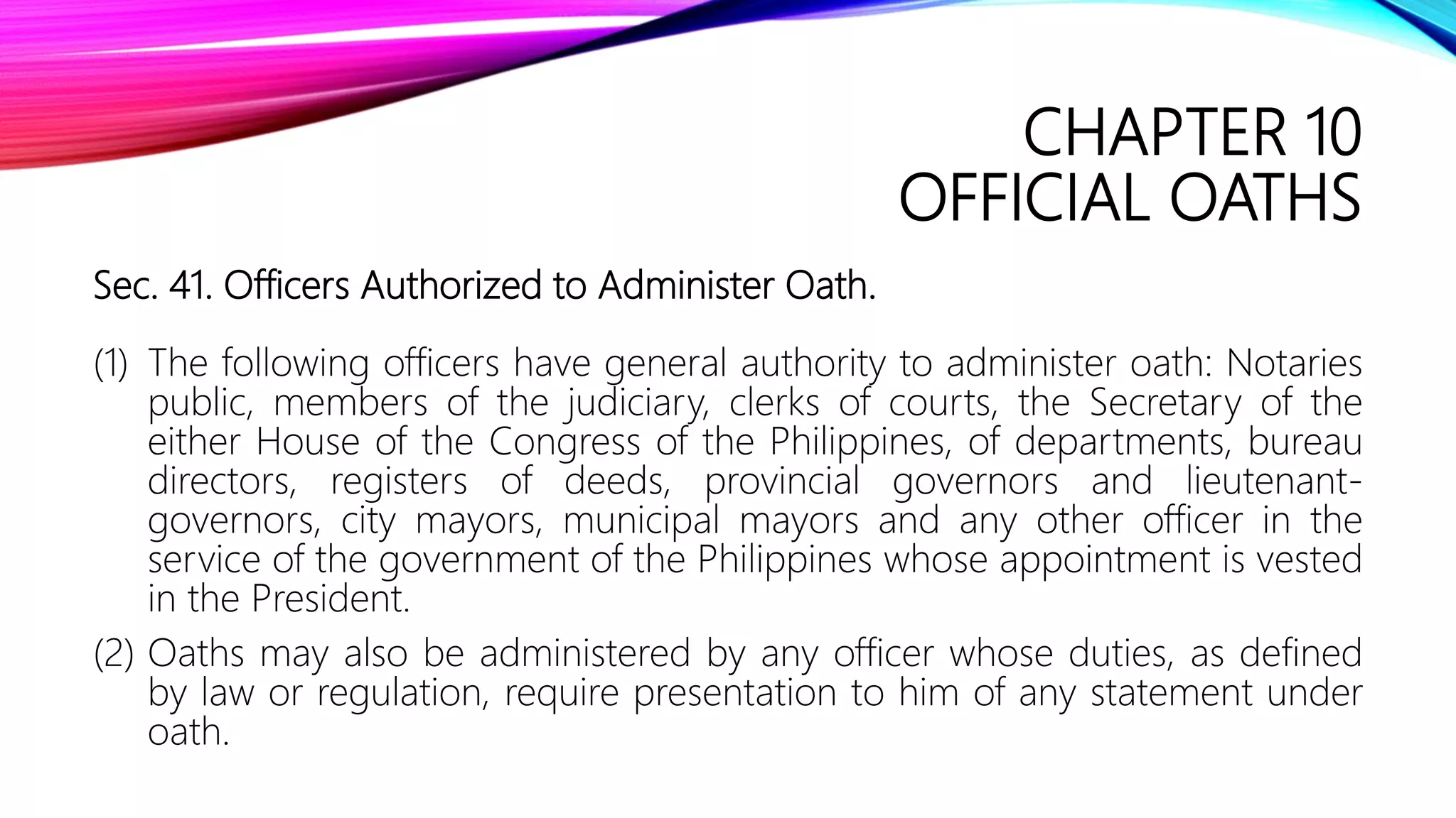 CHAPTER 10
OFFICIAL OATHS
Sec. 41. Officers Authorized to Administer Oath.
(1) The following officers have general authority to administer oath: Notaries
public, members of the judiciary, clerks of courts, the Secretary of the
either House of the Congress of the Philippines, of departments, bureau
directors, registers of deeds, provincial governors and lieutenant-
governors, city mayors, municipal mayors and any other officer in the
service of the government of the Philippines whose appointment is vested
in the President.
(2) Oaths may also be administered by any officer whose duties, as defined
by law or regulation, require presentation to him of any statement under
oath.
 